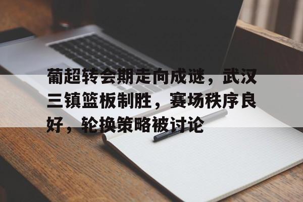 开云-关于葡超转会期走向成谜，武汉三镇篮板制胜，赛场秩序良好，轮换策略被讨论的信息