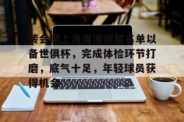 开云APP-包含转会期上海海港调整名单以备世俱杯，完成体检环节打磨，底气十足，年轻球员获得机会的词条