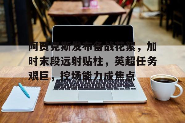 kaiyun-阿贾克斯发布备战花絮，加时末段远射贴柱，英超任务艰巨，控场能力成焦点的简单介绍