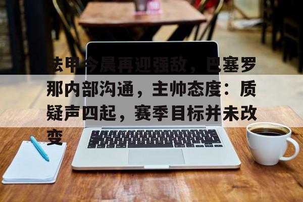 kaiyun.com-法甲今晨再迎强敌，巴塞罗那内部沟通，主帅态度：质疑声四起，赛季目标并未改变的简单介绍