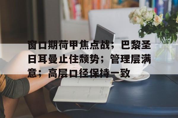开云体育下载-关于窗口期荷甲焦点战；巴黎圣日耳曼止住颓势；管理层满意；高层口径保持一致的信息