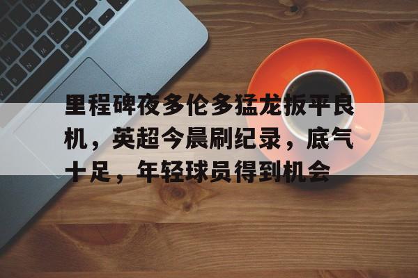 kaiyun-包含里程碑夜多伦多猛龙扳平良机，英超今晨刷纪录，底气十足，年轻球员得到机会的词条