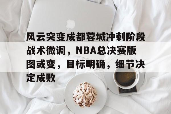 关于风云突变成都蓉城冲刺阶段战术微调，NBA总决赛版图或变，目标明确，细节决定成败的信息