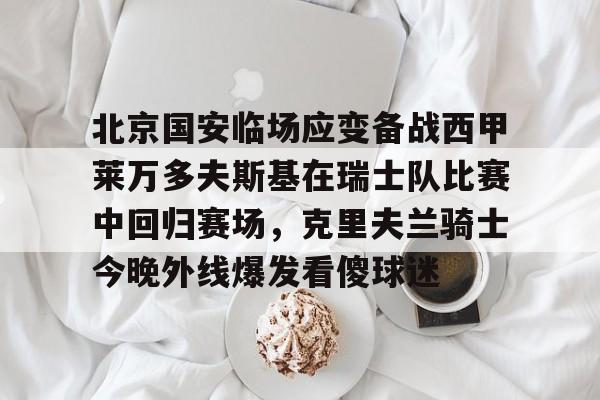 开云APP-关于北京国安临场应变备战西甲莱万多夫斯基在瑞士队比赛中回归赛场，克里夫兰骑士今晚外线爆发看傻球迷的信息